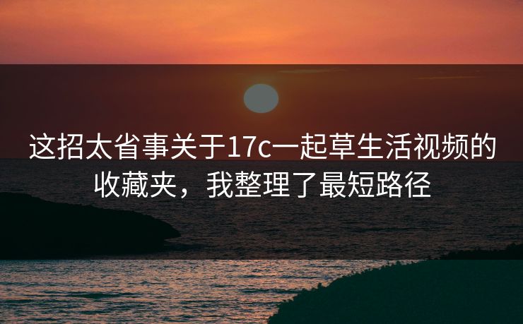 这招太省事关于17c一起草生活视频的收藏夹，我整理了最短路径