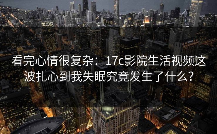 看完心情很复杂：17c影院生活视频这波扎心到我失眠究竟发生了什么？