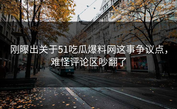 刚曝出关于51吃瓜爆料网这事争议点，难怪评论区吵翻了