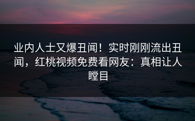 业内人士又爆丑闻!实时刚刚流出丑闻,红桃视频免费看网友:真相让人瞠目 业内人士又爆丑闻!实时刚刚流出丑闻,红桃视频免费看网友:真相让人瞠目