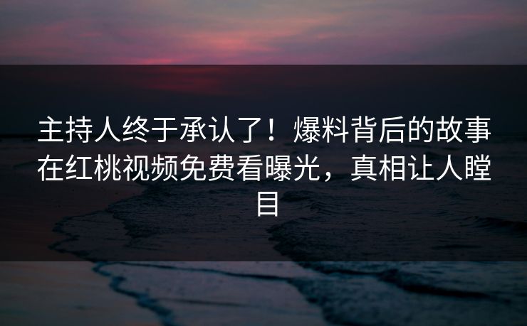 主持人终于承认了！爆料背后的故事在红桃视频免费看曝光，真相让人瞠目