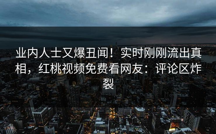 业内人士又爆丑闻!实时刚刚流出真相,红桃视频免费看网友:评论区炸裂 业内人士又爆丑闻!实时刚刚流出真相,红桃视频免费看网友:评论区炸裂
