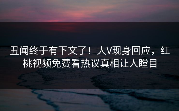 丑闻终于有下文了!大V现身回应,红桃视频免费看热议真相让人瞠目 丑闻终于有下文了!大V现身回应,红桃视频免费看热议真相让人瞠目
