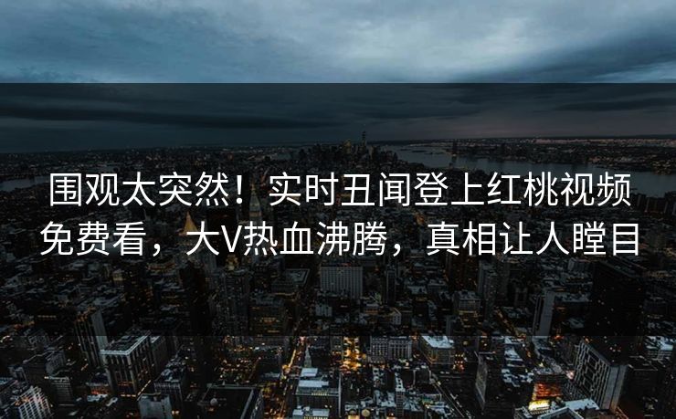 围观太突然!实时丑闻登上红桃视频免费看,大V热血沸腾,真相让人瞠目 围观太突然!实时丑闻登上红桃视频免费看,大V热血沸腾,真相让人瞠目