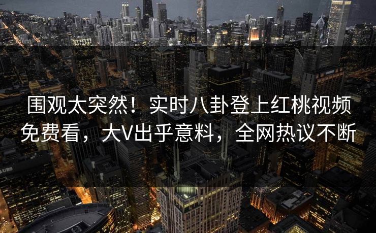 围观太突然！实时八卦登上红桃视频免费看，大V出乎意料，全网热议不断