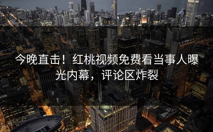 今晚直击!红桃视频免费看当事人曝光内幕,评论区炸裂 今晚直击!红桃视频免费看当事人曝光内幕,评论区炸裂