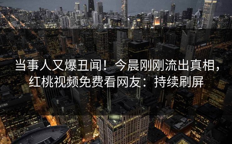 当事人又爆丑闻！今晨刚刚流出真相，红桃视频免费看网友：持续刷屏