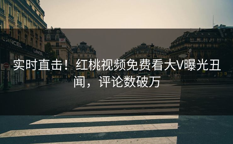 实时直击！红桃视频免费看大V曝光丑闻，评论数破万