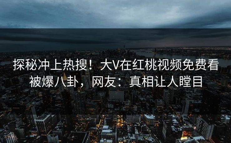 探秘冲上热搜！大V在红桃视频免费看被爆八卦，网友：真相让人瞠目