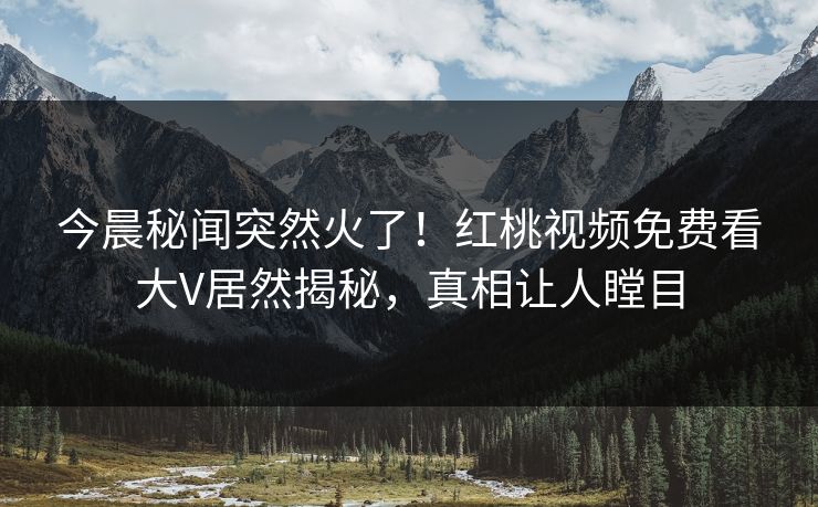 今晨秘闻突然火了!红桃视频免费看大V居然揭秘,真相让人瞠目 今晨秘闻突然火了!红桃视频免费看大V居然揭秘,真相让人瞠目