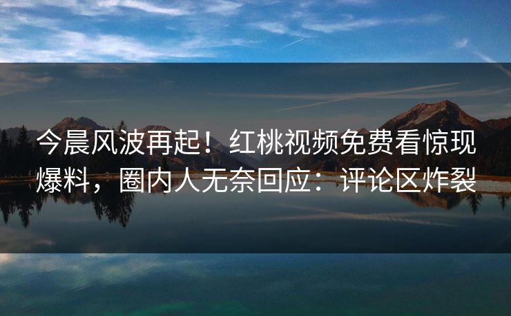 今晨风波再起！红桃视频免费看惊现爆料，圈内人无奈回应：评论区炸裂