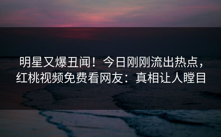 明星又爆丑闻！今日刚刚流出热点，红桃视频免费看网友：真相让人瞠目