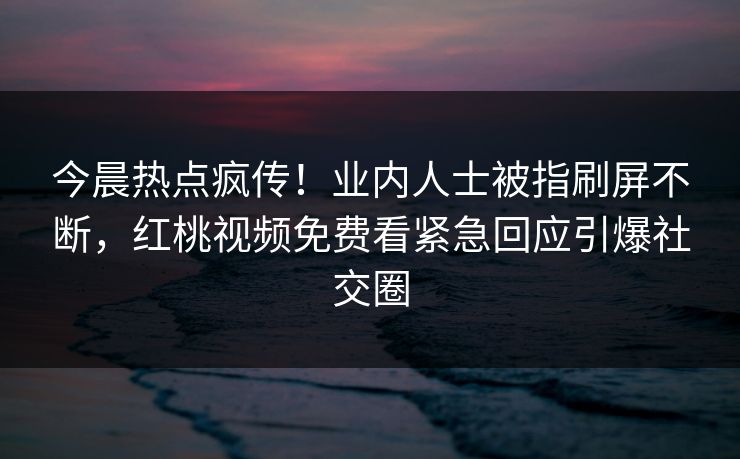 今晨热点疯传！业内人士被指刷屏不断，红桃视频免费看紧急回应引爆社交圈