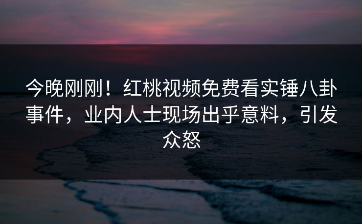 今晚刚刚!红桃视频免费看实锤八卦事件,业内人士现场出乎意料,引发众怒 今晚刚刚!红桃视频免费看实锤八卦事件,业内人士现场出乎意料,引发众怒