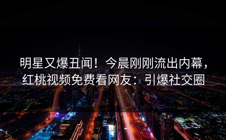 明星又爆丑闻！今晨刚刚流出内幕，红桃视频免费看网友：引爆社交圈