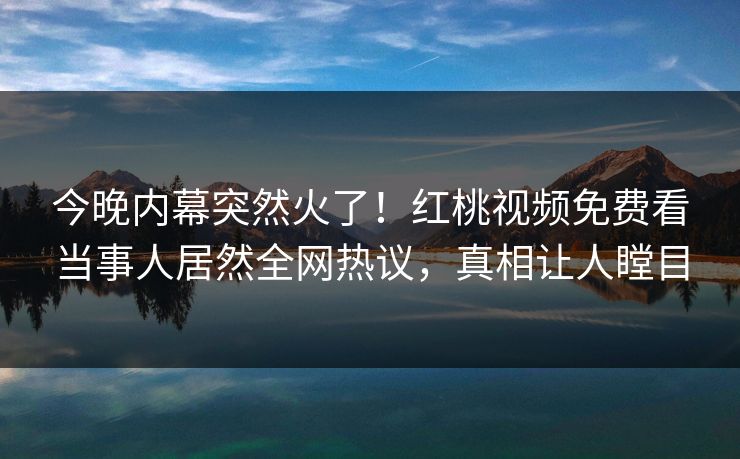 今晚内幕突然火了!红桃视频免费看当事人居然全网热议,真相让人瞠目 今晚内幕突然火了!红桃视频免费看当事人居然全网热议,真相让人瞠目