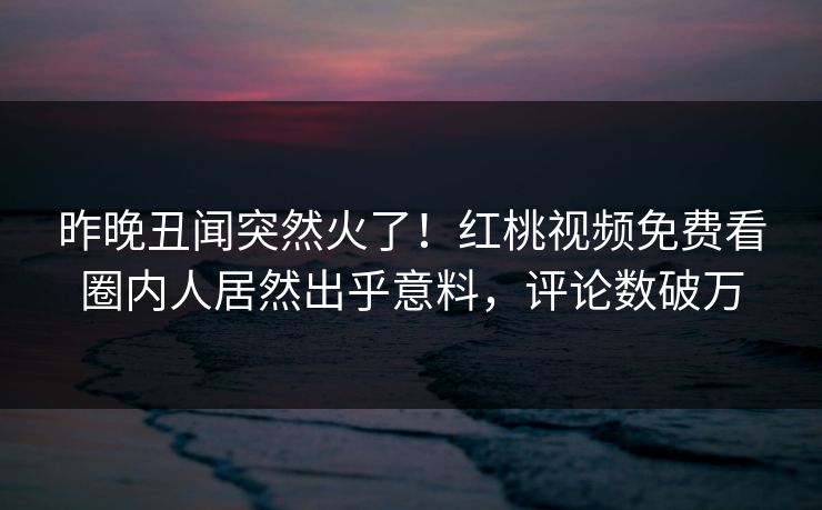 昨晚丑闻突然火了!红桃视频免费看圈内人居然出乎意料,评论数破万 昨晚丑闻突然火了!红桃视频免费看圈内人居然出乎意料,评论数破万