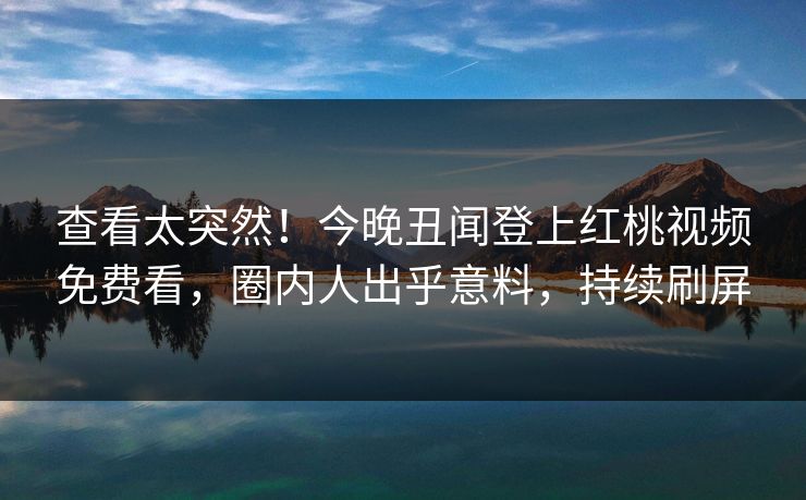 查看太突然!今晚丑闻登上红桃视频免费看,圈内人出乎意料,持续刷屏 查看太突然!今晚丑闻登上红桃视频免费看,圈内人出乎意料,持续刷屏
