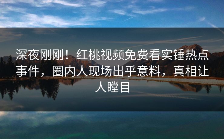 深夜刚刚！红桃视频免费看实锤热点事件，圈内人现场出乎意料，真相让人瞠目