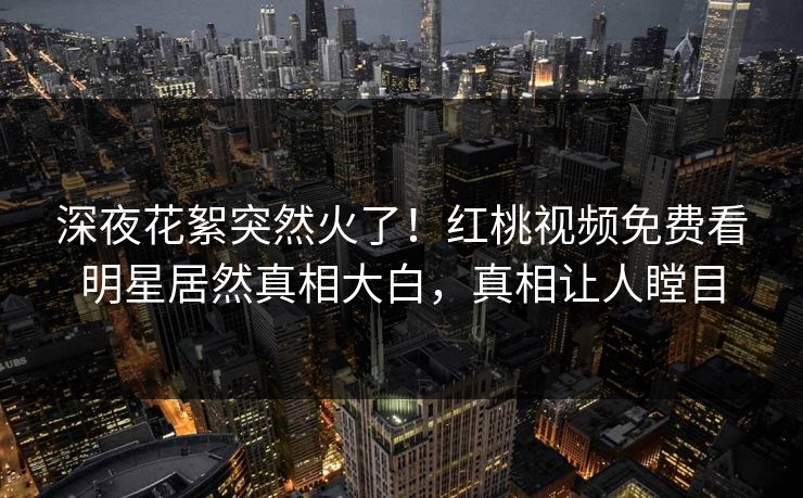 深夜花絮突然火了!红桃视频免费看明星居然真相大白,真相让人瞠目 深夜花絮突然火了!红桃视频免费看明星居然真相大白,真相让人瞠目