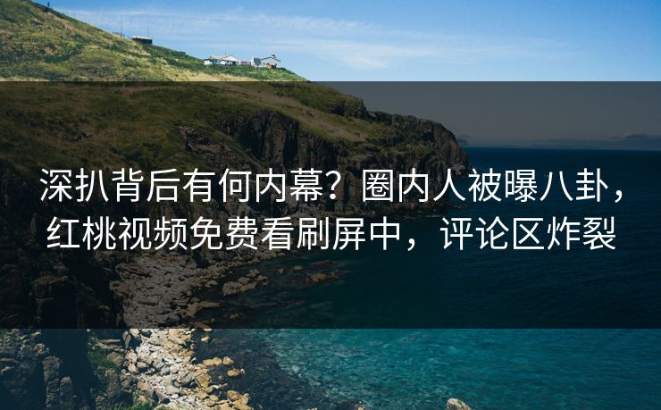 深扒背后有何内幕？圈内人被曝八卦，红桃视频免费看刷屏中，评论区炸裂