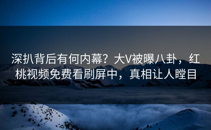深扒背后有何内幕？大V被曝八卦，红桃视频免费看刷屏中，真相让人瞠目