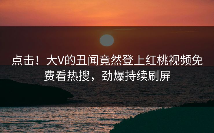 点击！大V的丑闻竟然登上红桃视频免费看热搜，劲爆持续刷屏
