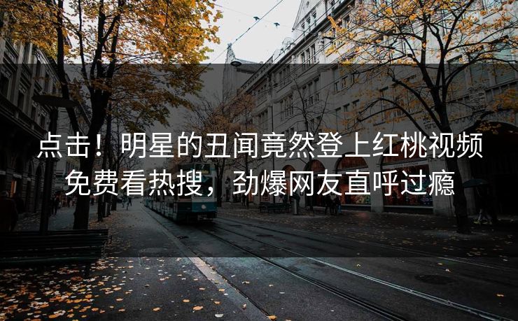 点击！明星的丑闻竟然登上红桃视频免费看热搜，劲爆网友直呼过瘾