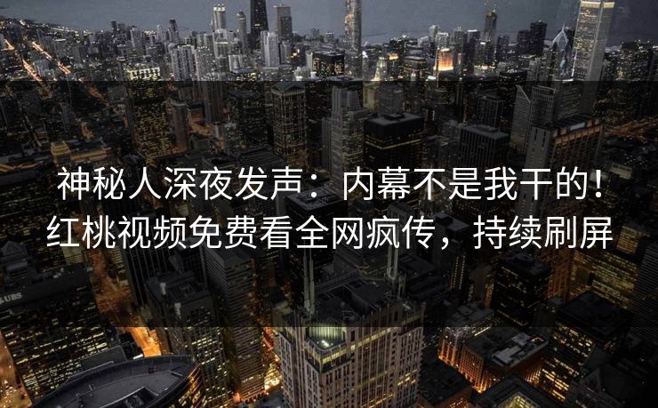 神秘人深夜发声：内幕不是我干的！红桃视频免费看全网疯传，持续刷屏