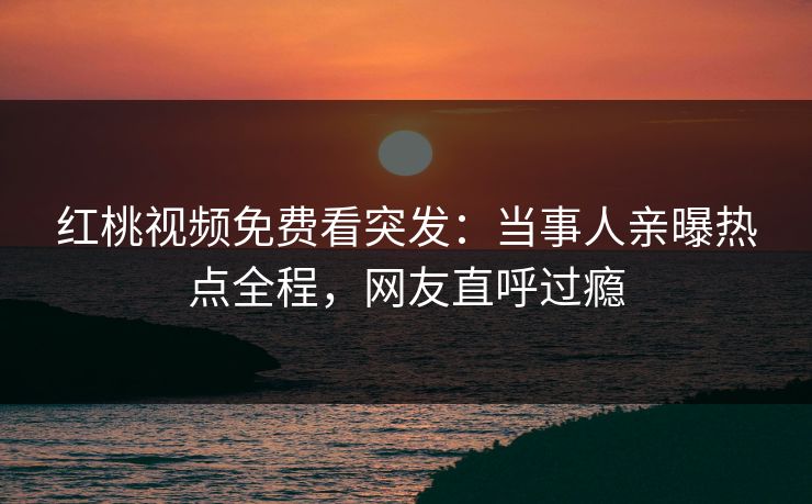 红桃视频免费看突发：当事人亲曝热点全程，网友直呼过瘾