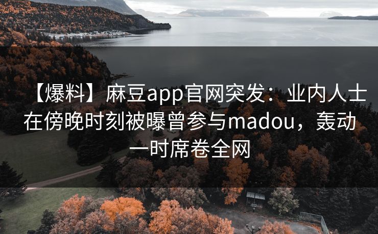 【爆料】麻豆app官网突发：业内人士在傍晚时刻被曝曾参与madou，轰动一时席卷全网