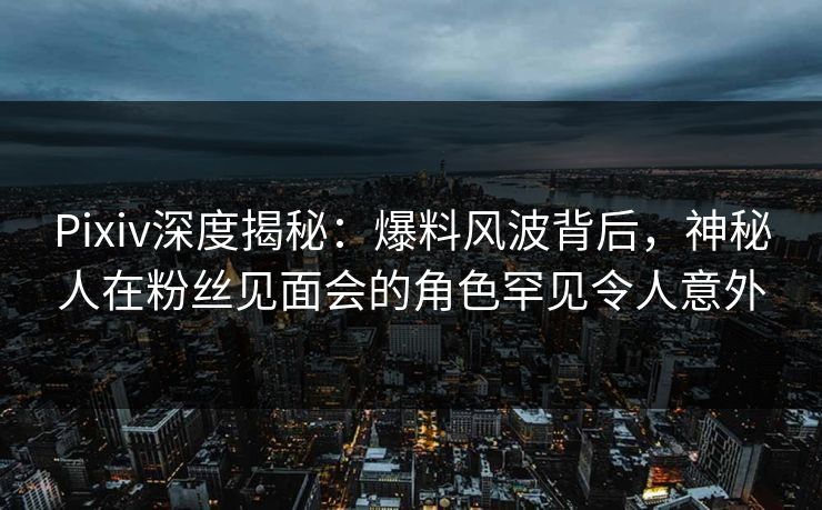 Pixiv深度揭秘：爆料风波背后，神秘人在粉丝见面会的角色罕见令人意外
