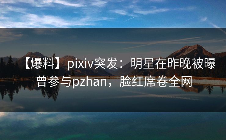 【爆料】pixiv突发:明星在昨晚被曝曾参与pzhan,脸红席卷全网 【爆料】pixiv突发:明星在昨晚被曝曾参与pzhan,脸红席卷全网