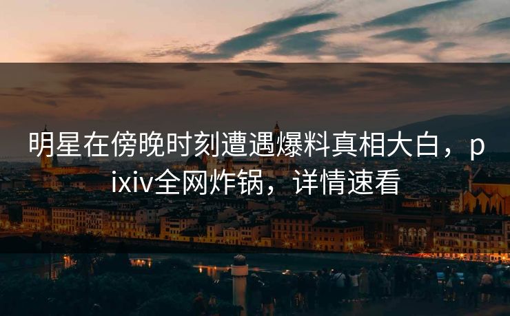 明星在傍晚时刻遭遇爆料真相大白,pixiv全网炸锅,详情速看 明星在傍晚时刻遭遇爆料真相大白,pixiv全网炸锅,详情速看