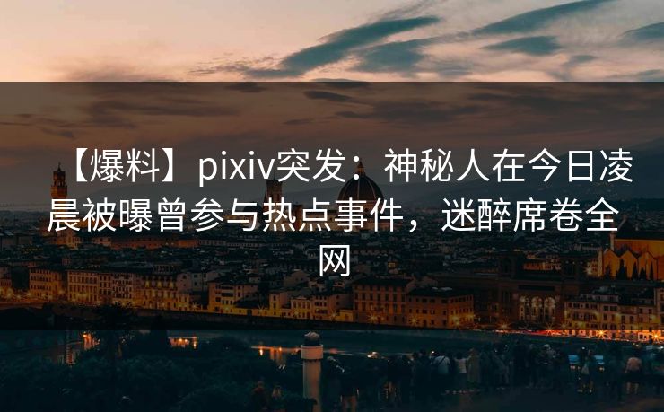 【爆料】pixiv突发：神秘人在今日凌晨被曝曾参与热点事件，迷醉席卷全网