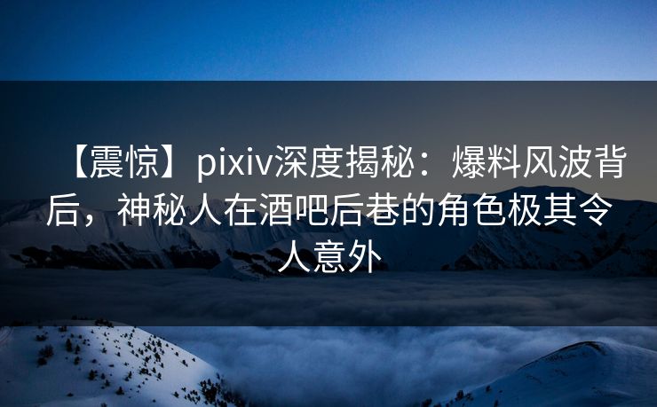 【震惊】pixiv深度揭秘：爆料风波背后，神秘人在酒吧后巷的角色极其令人意外