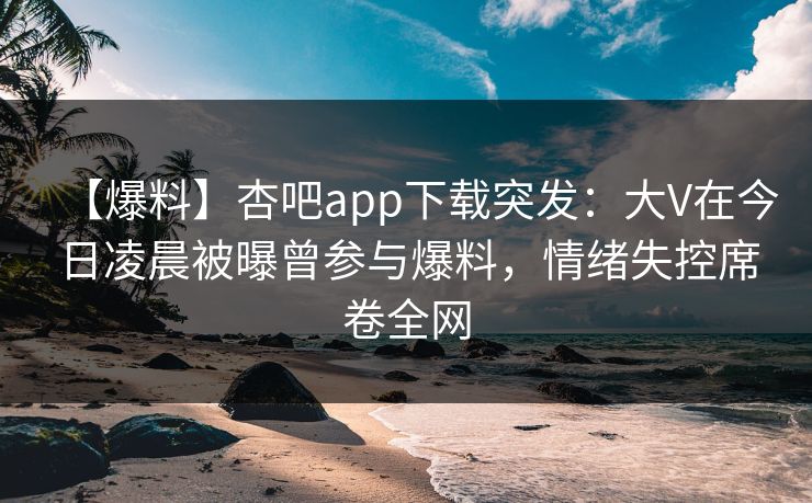 【爆料】杏吧app下载突发：大V在今日凌晨被曝曾参与爆料，情绪失控席卷全网