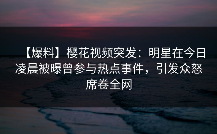 【爆料】樱花视频突发：明星在今日凌晨被曝曾参与热点事件，引发众怒席卷全网