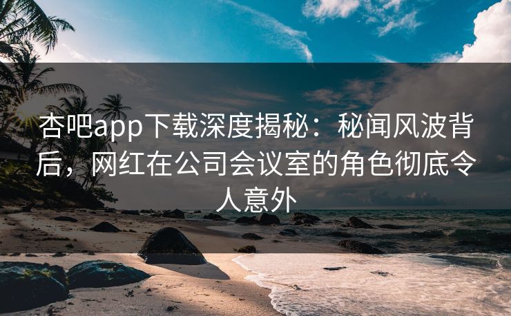 杏吧app下载深度揭秘：秘闻风波背后，网红在公司会议室的角色彻底令人意外