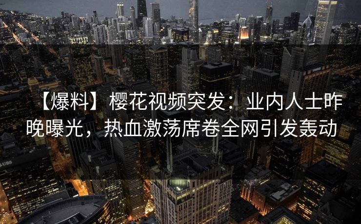 【爆料】樱花视频突发：业内人士昨晚曝光，热血激荡席卷全网引发轰动