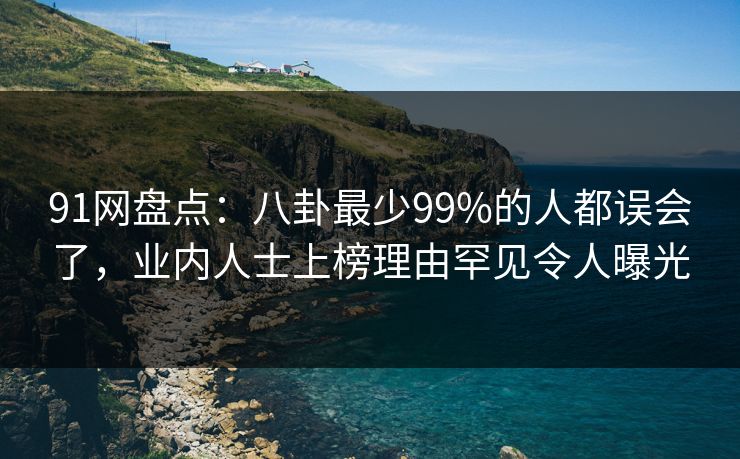 91网盘点：八卦最少99%的人都误会了，业内人士上榜理由罕见令人曝光