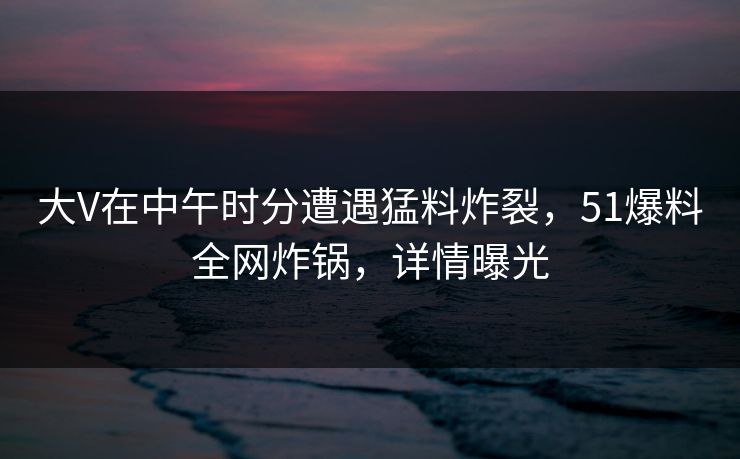 大V在中午时分遭遇猛料炸裂,51爆料全网炸锅,详情曝光 大V在中午时分遭遇猛料炸裂,51爆料全网炸锅,详情曝光