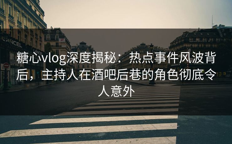 糖心vlog深度揭秘：热点事件风波背后，主持人在酒吧后巷的角色彻底令人意外