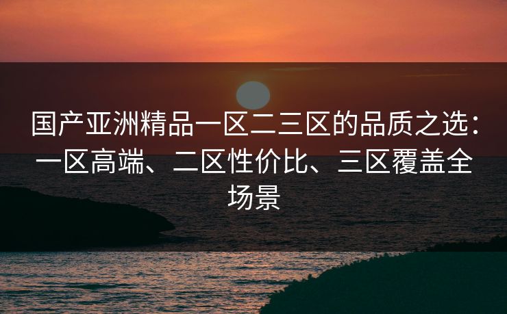 国产亚洲精品一区二三区的品质之选：一区高端、二区性价比、三区覆盖全场景