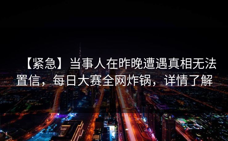 【紧急】当事人在昨晚遭遇真相无法置信，每日大赛全网炸锅，详情了解