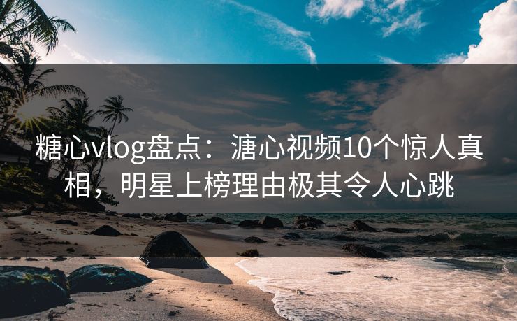 糖心vlog盘点：溏心视频10个惊人真相，明星上榜理由极其令人心跳