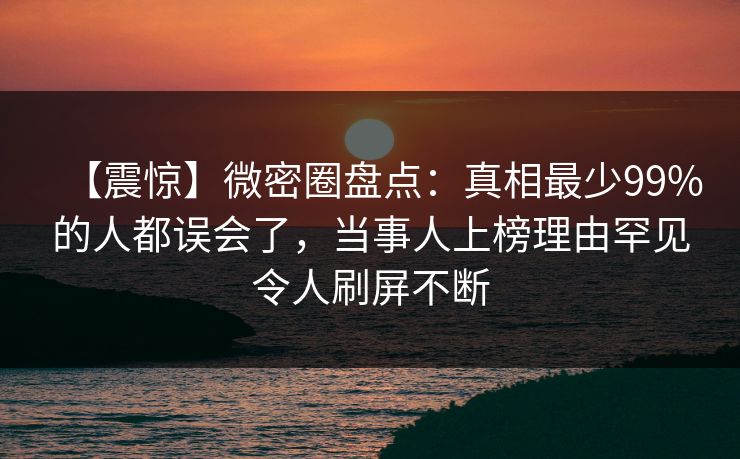 【震惊】微密圈盘点：真相最少99%的人都误会了，当事人上榜理由罕见令人刷屏不断
