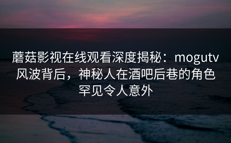 蘑菇影视在线观看深度揭秘：mogutv风波背后，神秘人在酒吧后巷的角色罕见令人意外