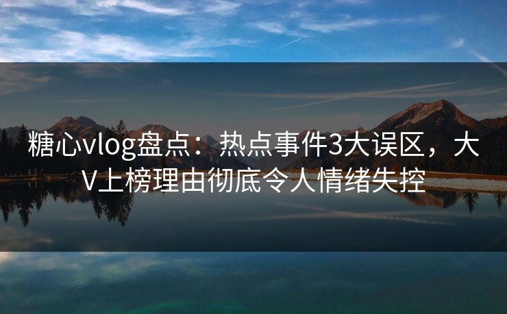 糖心vlog盘点：热点事件3大误区，大V上榜理由彻底令人情绪失控