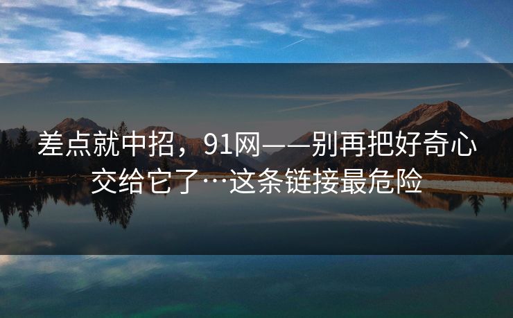 差点就中招，91网——别再把好奇心交给它了…这条链接最危险